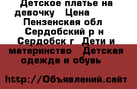 Детское платье на девочку › Цена ­ 500 - Пензенская обл., Сердобский р-н, Сердобск г. Дети и материнство » Детская одежда и обувь   